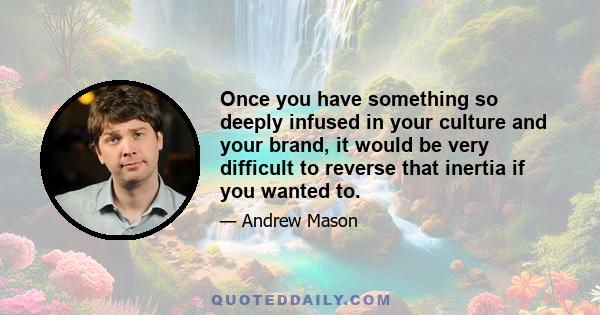 Once you have something so deeply infused in your culture and your brand, it would be very difficult to reverse that inertia if you wanted to.