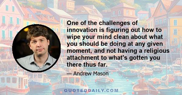 One of the challenges of innovation is figuring out how to wipe your mind clean about what you should be doing at any given moment, and not having a religious attachment to what's gotten you there thus far.