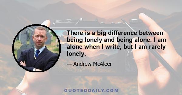 There is a big difference between being lonely and being alone. I am alone when I write, but I am rarely lonely.