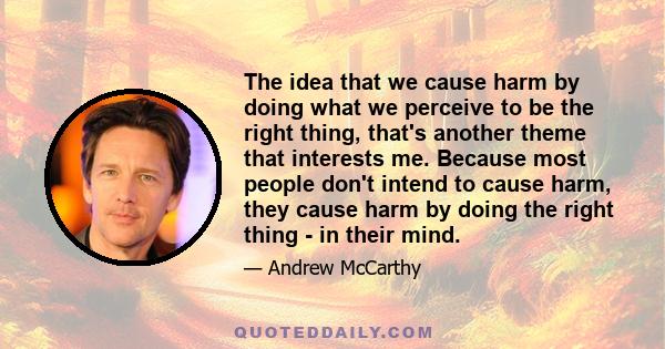 The idea that we cause harm by doing what we perceive to be the right thing, that's another theme that interests me. Because most people don't intend to cause harm, they cause harm by doing the right thing - in their