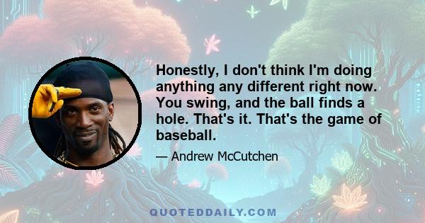 Honestly, I don't think I'm doing anything any different right now. You swing, and the ball finds a hole. That's it. That's the game of baseball.