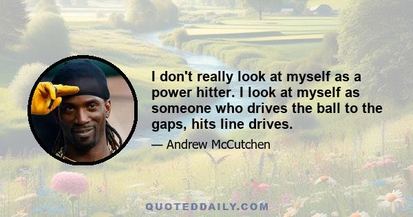 I don't really look at myself as a power hitter. I look at myself as someone who drives the ball to the gaps, hits line drives.