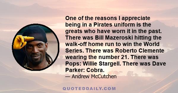 One of the reasons I appreciate being in a Pirates uniform is the greats who have worn it in the past. There was Bill Mazeroski hitting the walk-off home run to win the World Series. There was Roberto Clemente wearing