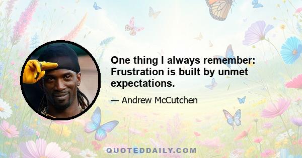 One thing I always remember: Frustration is built by unmet expectations.