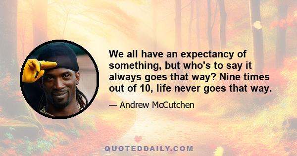 We all have an expectancy of something, but who's to say it always goes that way? Nine times out of 10, life never goes that way.