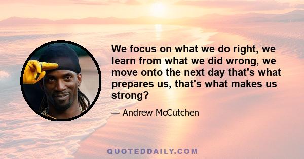 We focus on what we do right, we learn from what we did wrong, we move onto the next day that's what prepares us, that's what makes us strong?