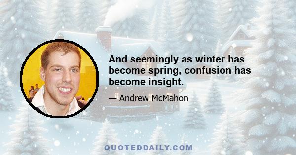 And seemingly as winter has become spring, confusion has become insight.