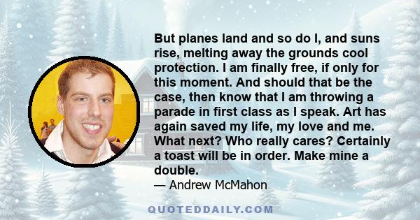 But planes land and so do I, and suns rise, melting away the grounds cool protection. I am finally free, if only for this moment. And should that be the case, then know that I am throwing a parade in first class as I