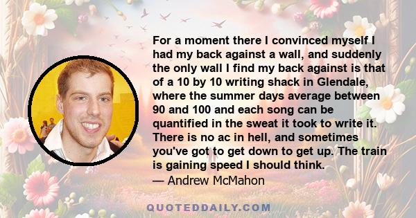 For a moment there I convinced myself I had my back against a wall, and suddenly the only wall I find my back against is that of a 10 by 10 writing shack in Glendale, where the summer days average between 90 and 100 and 