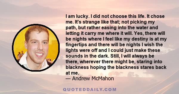 I am lucky. I did not choose this life. It chose me. It's strange like that; not picking my path, but rather easing into the water and letting it carry me where it will. Yes, there will be nights where I feel like my