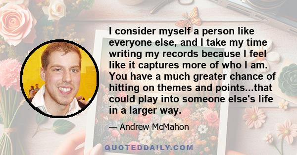 I consider myself a person like everyone else, and I take my time writing my records because I feel like it captures more of who I am. You have a much greater chance of hitting on themes and points...that could play