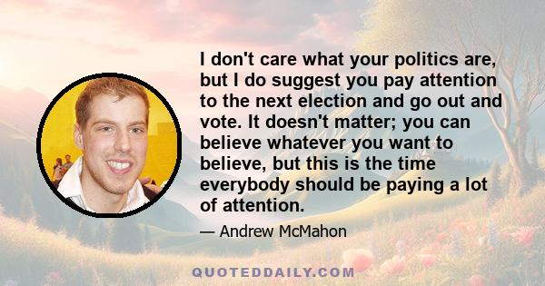 I don't care what your politics are, but I do suggest you pay attention to the next election and go out and vote. It doesn't matter; you can believe whatever you want to believe, but this is the time everybody should be 