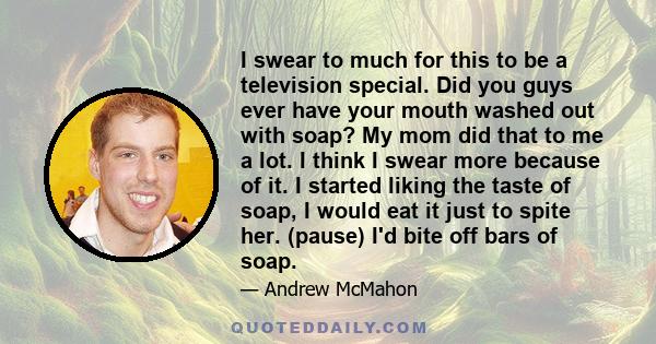 I swear to much for this to be a television special. Did you guys ever have your mouth washed out with soap? My mom did that to me a lot. I think I swear more because of it. I started liking the taste of soap, I would