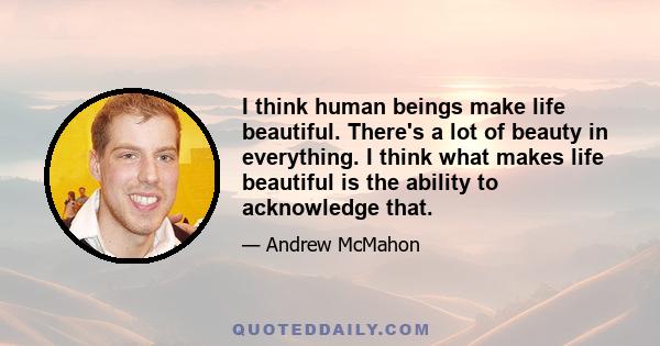 I think human beings make life beautiful. There's a lot of beauty in everything. I think what makes life beautiful is the ability to acknowledge that.