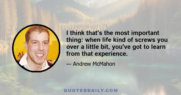 I think that's the most important thing: when life kind of screws you over a little bit, you've got to learn from that experience.