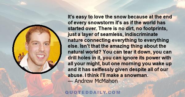 It's easy to love the snow because at the end of every snowstorm it's as if the world has started over. There is no dirt, no footprints, just a layer of seamless, indiscriminate nature connecting everything to