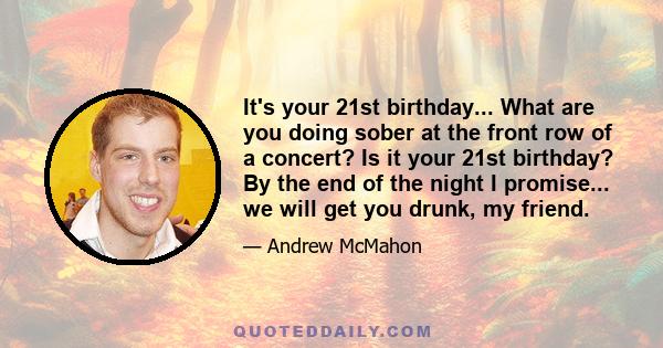 It's your 21st birthday... What are you doing sober at the front row of a concert? Is it your 21st birthday? By the end of the night I promise... we will get you drunk, my friend.