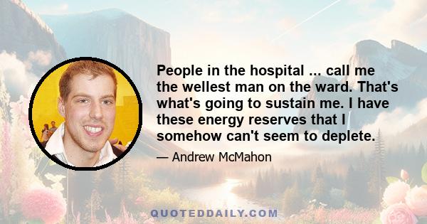 People in the hospital ... call me the wellest man on the ward. That's what's going to sustain me. I have these energy reserves that I somehow can't seem to deplete.