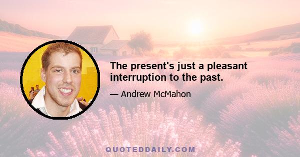 The present's just a pleasant interruption to the past.