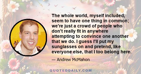 The whole world, myself included, seem to have one thing in common; we're just a crowd of people who don't really fit in anywhere attempting to convince one another that we do. I guess I'll put my sunglasses on and