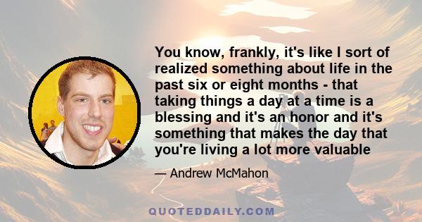 You know, frankly, it's like I sort of realized something about life in the past six or eight months - that taking things a day at a time is a blessing and it's an honor and it's something that makes the day that you're 