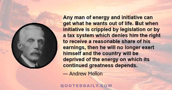 Any man of energy and initiative can get what he wants out of life. But when initiative is crippled by legislation or by a tax system which denies him the right to receive a reasonable share of his earnings, then he