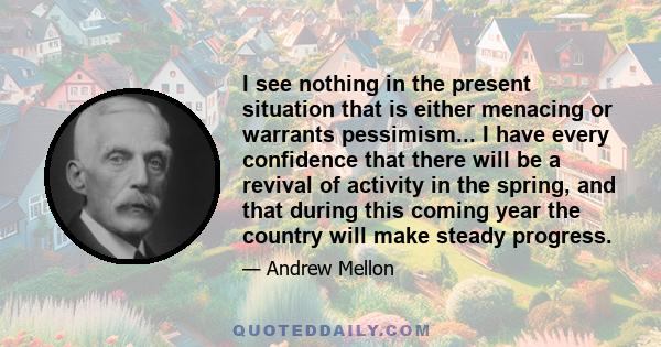 I see nothing in the present situation that is either menacing or warrants pessimism... I have every confidence that there will be a revival of activity in the spring, and that during this coming year the country will