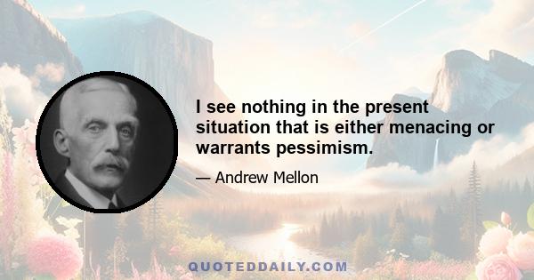 I see nothing in the present situation that is either menacing or warrants pessimism.