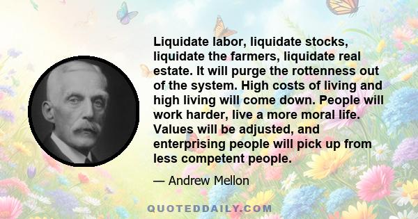 Liquidate labor, liquidate stocks, liquidate the farmers, liquidate real estate. It will purge the rottenness out of the system. High costs of living and high living will come down. People will work harder, live a more