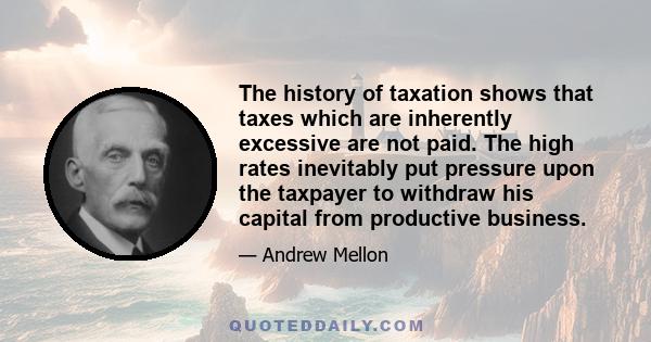 The history of taxation shows that taxes which are inherently excessive are not paid. The high rates inevitably put pressure upon the taxpayer to withdraw his capital from productive business.