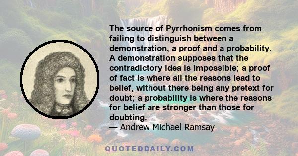 The source of Pyrrhonism comes from failing to distinguish between a demonstration, a proof and a probability. A demonstration supposes that the contradictory idea is impossible; a proof of fact is where all the reasons 