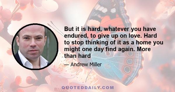 But it is hard, whatever you have endured, to give up on love. Hard to stop thinking of it as a home you might one day find again. More than hard