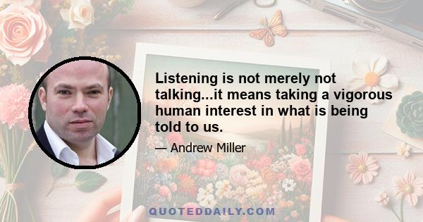 Listening is not merely not talking...it means taking a vigorous human interest in what is being told to us.