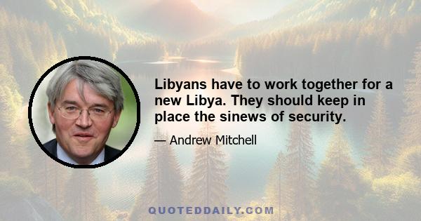 Libyans have to work together for a new Libya. They should keep in place the sinews of security.