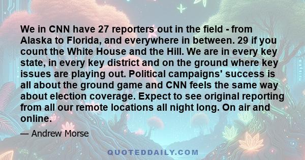 We in CNN have 27 reporters out in the field - from Alaska to Florida, and everywhere in between. 29 if you count the White House and the Hill. We are in every key state, in every key district and on the ground where