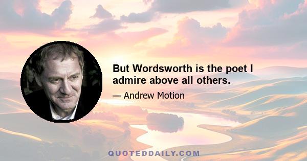 But Wordsworth is the poet I admire above all others.