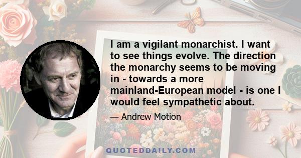 I am a vigilant monarchist. I want to see things evolve. The direction the monarchy seems to be moving in - towards a more mainland-European model - is one I would feel sympathetic about.