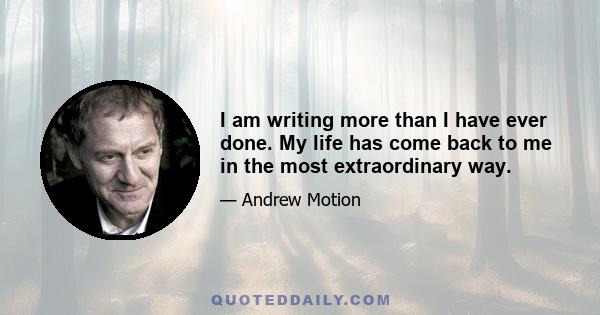 I am writing more than I have ever done. My life has come back to me in the most extraordinary way.