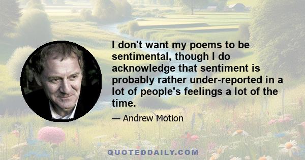 I don't want my poems to be sentimental, though I do acknowledge that sentiment is probably rather under-reported in a lot of people's feelings a lot of the time.