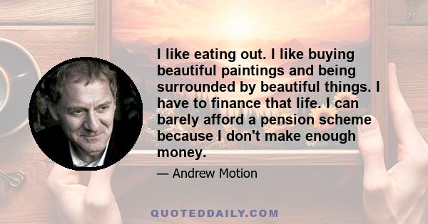 I like eating out. I like buying beautiful paintings and being surrounded by beautiful things. I have to finance that life. I can barely afford a pension scheme because I don't make enough money.