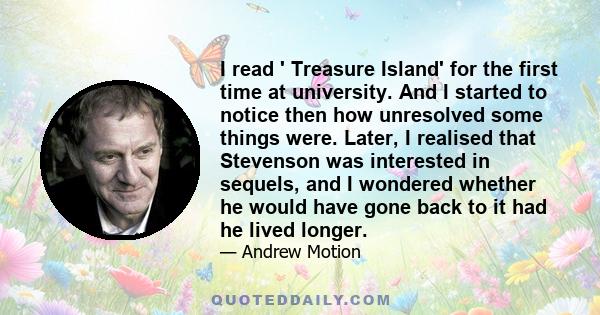 I read ' Treasure Island' for the first time at university. And I started to notice then how unresolved some things were. Later, I realised that Stevenson was interested in sequels, and I wondered whether he would have