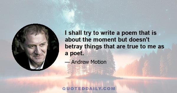 I shall try to write a poem that is about the moment but doesn't betray things that are true to me as a poet.