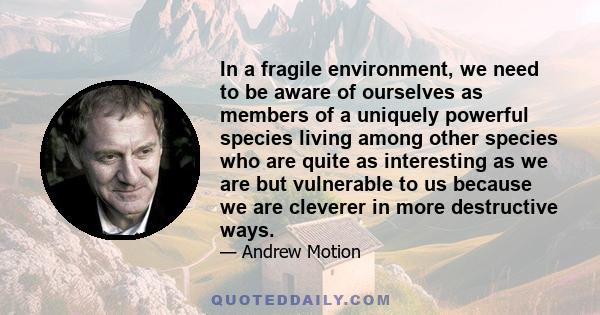 In a fragile environment, we need to be aware of ourselves as members of a uniquely powerful species living among other species who are quite as interesting as we are but vulnerable to us because we are cleverer in more 