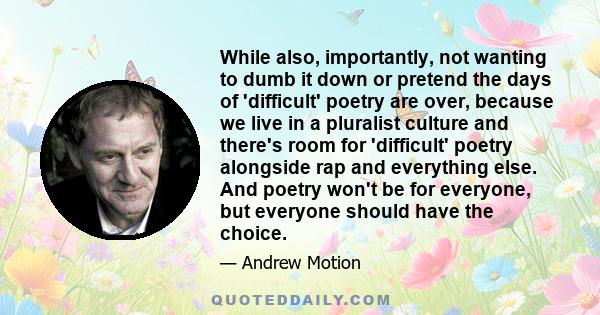 While also, importantly, not wanting to dumb it down or pretend the days of 'difficult' poetry are over, because we live in a pluralist culture and there's room for 'difficult' poetry alongside rap and everything else.