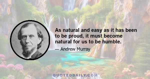 As natural and easy as it has been to be proud, it must become natural for us to be humble.