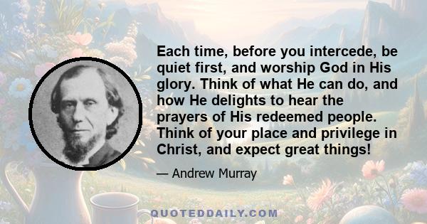 Each time, before you intercede, be quiet first, and worship God in His glory. Think of what He can do, and how He delights to hear the prayers of His redeemed people. Think of your place and privilege in Christ, and