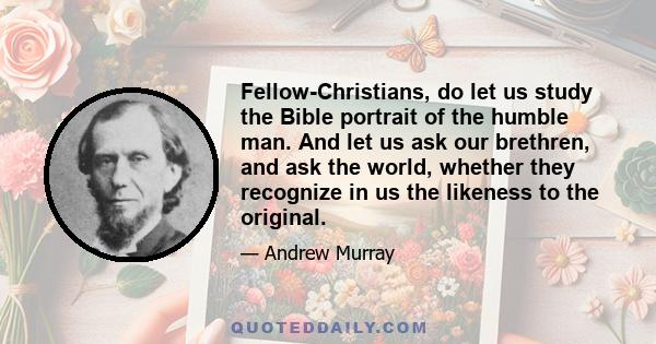 Fellow-Christians, do let us study the Bible portrait of the humble man. And let us ask our brethren, and ask the world, whether they recognize in us the likeness to the original.