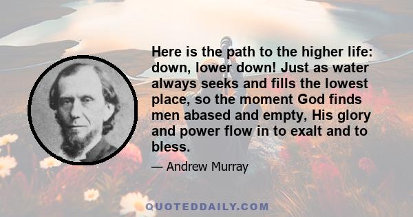 Here is the path to the higher life: down, lower down! Just as water always seeks and fills the lowest place, so the moment God finds men abased and empty, His glory and power flow in to exalt and to bless.