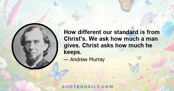 How different our standard is from Christ's. We ask how much a man gives. Christ asks how much he keeps.