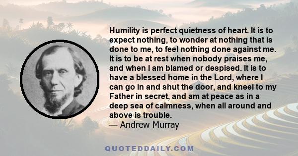 Humility is perfect quietness of heart. It is to expect nothing, to wonder at nothing that is done to me, to feel nothing done against me. It is to be at rest when nobody praises me, and when I am blamed or despised. It 